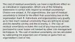 The cost of residual uncertainty can have a significant effect on an individual or organization. Which one of the following statements is correct with respect to residual uncertainty? Choose one answer. A. For organizations, the cost of residual uncertainty is limited to the effect that uncertainty has on the organization itself. B. Individuals and organizations vary greatly as to how much residual uncertainty they are willing to accept, and this benefits society and the economy. C. The cost of residual uncertainty includes the cost of any insurance policies purchased to cover losses not treated by other risk management techniques. D. The cost of residual uncertainty can be calculated by subtracting the expected cost of losses or gains from an organization's cost of risk.