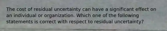 The cost of residual uncertainty can have a significant effect on an individual or organization. Which one of the following statements is correct with respect to residual uncertainty?