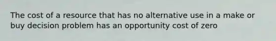 The cost of a resource that has no alternative use in a make or buy decision problem has an opportunity cost of zero