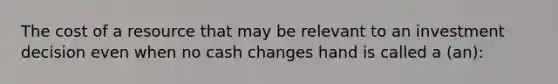 The cost of a resource that may be relevant to an investment decision even when no cash changes hand is called a (an):