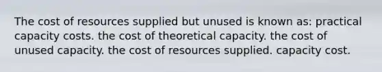 The cost of resources supplied but unused is known as: practical capacity costs. the cost of theoretical capacity. the cost of unused capacity. the cost of resources supplied. capacity cost.