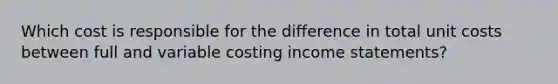 Which cost is responsible for the difference in total unit costs between full and variable costing income statements?