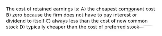 The cost of retained earnings is: A) the cheapest component cost B) zero because the firm does not have to pay interest or dividend to itself C) always less than the cost of new common stock D) typically cheaper than the cost of preferred stock