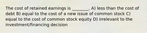 The cost of retained earnings is ________. A) less than the cost of debt B) equal to the cost of a new issue of common stock C) equal to the cost of common stock equity D) irrelevant to the investment/financing decision