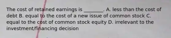 The cost of retained earnings is ________. A. less than the cost of debt B. equal to the cost of a new issue of common stock C. equal to the cost of common stock equity D. irrelevant to the investment/financing decision