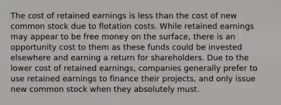 The cost of retained earnings is <a href='https://www.questionai.com/knowledge/k7BtlYpAMX-less-than' class='anchor-knowledge'>less than</a> the cost of new common stock due to flotation costs. While retained earnings may appear to be free money on the surface, there is an opportunity cost to them as these funds could be invested elsewhere and earning a return for shareholders. Due to the lower cost of retained earnings, companies generally prefer to use retained earnings to finance their projects, and only issue new common stock when they absolutely must.