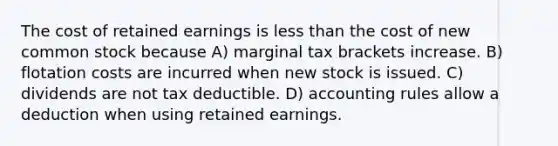 The cost of retained earnings is less than the cost of new common stock because A) marginal tax brackets increase. B) flotation costs are incurred when new stock is issued. C) dividends are not tax deductible. D) accounting rules allow a deduction when using retained earnings.