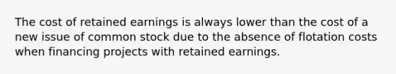 The cost of retained earnings is always lower than the cost of a new issue of common stock due to the absence of flotation costs when financing projects with retained earnings.