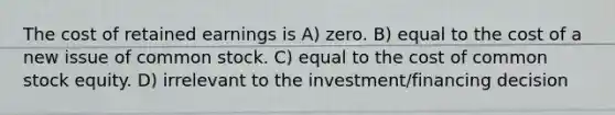 The cost of retained earnings is A) zero. B) equal to the cost of a new issue of common stock. C) equal to the cost of common stock equity. D) irrelevant to the investment/financing decision