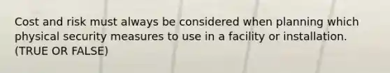 Cost and risk must always be considered when planning which physical security measures to use in a facility or installation. (TRUE OR FALSE)