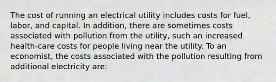 The cost of running an electrical utility includes costs for fuel, labor, and capital. In addition, there are sometimes costs associated with pollution from the utility, such an increased health-care costs for people living near the utility. To an economist, the costs associated with the pollution resulting from additional electricity are: