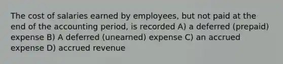 The cost of salaries earned by employees, but not paid at the end of the accounting period, is recorded A) a deferred (prepaid) expense B) A deferred (unearned) expense C) an accrued expense D) accrued revenue