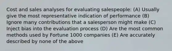 Cost and sales analyses for evaluating salespeople: (A) Usually give the most representative indication of performance (B) Ignore many contributions that a salesperson might make (C) Inject bias into the evaluation process (D) Are the most common methods used by Fortune 1000 companies (E) Are accurately described by none of the above