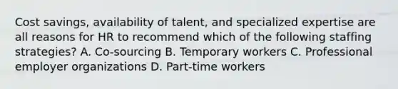 Cost savings, availability of talent, and specialized expertise are all reasons for HR to recommend which of the following staffing strategies? A. Co-sourcing B. Temporary workers C. Professional employer organizations D. Part-time workers