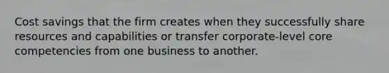 Cost savings that the firm creates when they successfully share resources and capabilities or transfer corporate-level core competencies from one business to another.