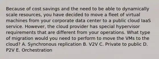 Because of cost savings and the need to be able to dynamically scale resources, you have decided to move a fleet of virtual machines from your corporate data center to a public cloud IaaS service. However, the cloud provider has special hypervisor requirements that are different from your operations. What type of migration would you need to perform to move the VMs to the cloud? A. Synchronous replication B. V2V C. Private to public D. P2V E. Orchestration