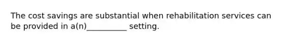 The cost savings are substantial when rehabilitation services can be provided in a(n)__________ setting.