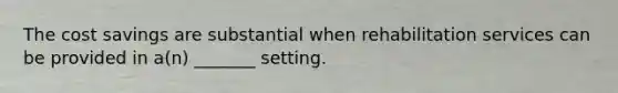 The cost savings are substantial when rehabilitation services can be provided in a(n) _______ setting.