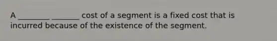 A ________ _______ cost of a segment is a fixed cost that is incurred because of the existence of the segment.