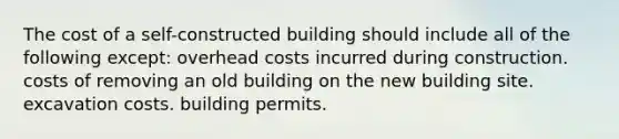 The cost of a self-constructed building should include all of the following except: overhead costs incurred during construction. costs of removing an old building on the new building site. excavation costs. building permits.