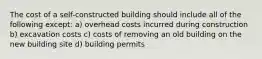 The cost of a self-constructed building should include all of the following except: a) overhead costs incurred during construction b) excavation costs c) costs of removing an old building on the new building site d) building permits