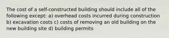 The cost of a self-constructed building should include all of the following except: a) overhead costs incurred during construction b) excavation costs c) costs of removing an old building on the new building site d) building permits