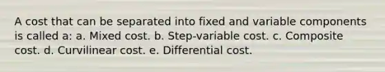 A cost that can be separated into fixed and variable components is called a: a. Mixed cost. b. Step-variable cost. c. Composite cost. d. Curvilinear cost. e. Differential cost.