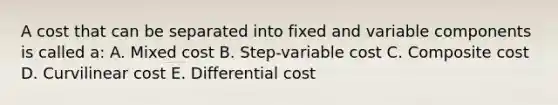 A cost that can be separated into fixed and variable components is called a: A. Mixed cost B. Step-variable cost C. Composite cost D. Curvilinear cost E. Differential cost