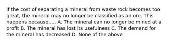 If the cost of separating a mineral from waste rock becomes too great, the mineral may no longer be classified as an ore. This happens because..... A. The mineral can no longer be mined at a profit B. The mineral has lost its usefulness C. The demand for the mineral has decreased D. None of the above