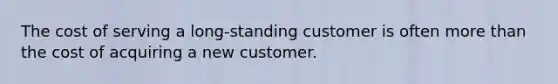 The cost of serving a long-standing customer is often more than the cost of acquiring a new customer.