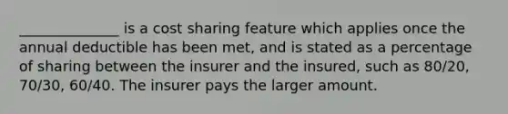 ______________ is a cost sharing feature which applies once the annual deductible has been met, and is stated as a percentage of sharing between the insurer and the insured, such as 80/20, 70/30, 60/40. The insurer pays the larger amount.