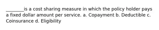 ________is a cost sharing measure in which the policy holder pays a fixed dollar amount per service. a. Copayment b. Deductible c. Coinsurance d. Eligibility