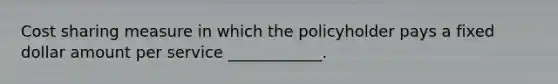 Cost sharing measure in which the policyholder pays a fixed dollar amount per service ____________.