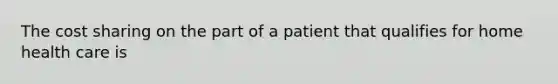 The cost sharing on the part of a patient that qualifies for home health care is