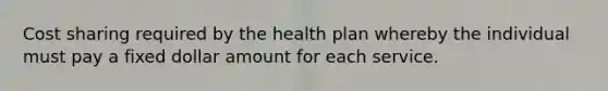 Cost sharing required by the health plan whereby the individual must pay a fixed dollar amount for each service.