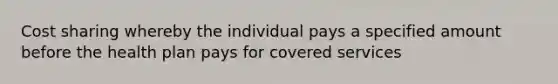 Cost sharing whereby the individual pays a specified amount before the health plan pays for covered services