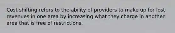 Cost shifting refers to the ability of providers to make up for lost revenues in one area by increasing what they charge in another area that is free of restrictions.