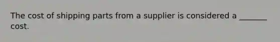 The cost of shipping parts from a supplier is considered a _______ cost.