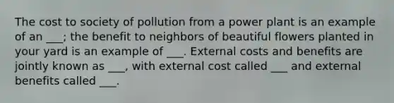 The cost to society of pollution from a power plant is an example of an ___; the benefit to neighbors of beautiful flowers planted in your yard is an example of ___. External costs and benefits are jointly known as ___, with external cost called ___ and external benefits called ___.