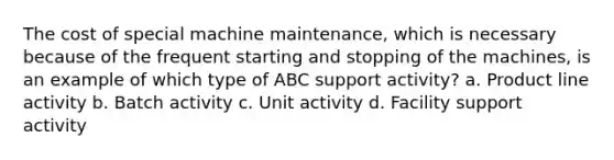 The cost of special machine maintenance, which is necessary because of the frequent starting and stopping of the machines, is an example of which type of ABC support activity? a. Product line activity b. Batch activity c. Unit activity d. Facility support activity