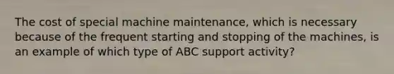 The cost of special machine maintenance, which is necessary because of the frequent starting and stopping of the machines, is an example of which type of ABC support activity?