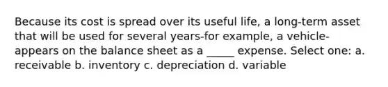 Because its cost is spread over its useful life, a long-term asset that will be used for several years-for example, a vehicle-appears on the balance sheet as a _____ expense. Select one: a. receivable b. inventory c. depreciation d. variable