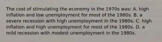 The cost of stimulating the economy in the 1970s was: A. high inflation and low unemployment for most of the 1980s. B. a severe recession with high unemployment in the 1980s. C. high inflation and high unemployment for most of the 1980s. D. a mild recession with modest unemployment in the 1980s.