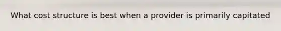 What cost structure is best when a provider is primarily capitated