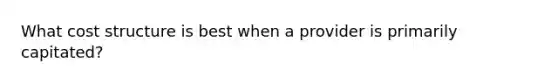 What cost structure is best when a provider is primarily capitated?
