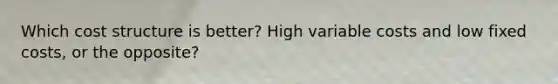 Which cost structure is better? High variable costs and low fixed costs, or the opposite?