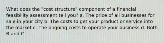 What does the "cost structure" component of a financial feasibility assessment tell you? a. The price of all businesses for sale in your city b. The costs to get your product or service into the market c. The ongoing costs to operate your business d. Both B and C