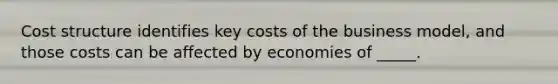 Cost structure identifies key costs of the business model, and those costs can be affected by economies of _____.