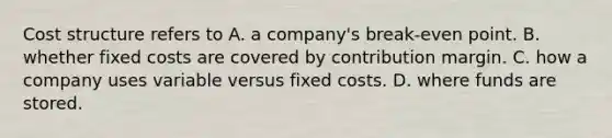 Cost structure refers to A. a company's break-even point. B. whether fixed costs are covered by contribution margin. C. how a company uses variable versus fixed costs. D. where funds are stored.