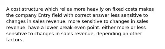 A cost structure which relies more heavily on fixed costs makes the company Entry field with correct answer less sensitive to changes in sales revenue. more sensitive to changes in sales revenue. have a lower break-even point. either more or less sensitive to changes in sales revenue, depending on other factors.